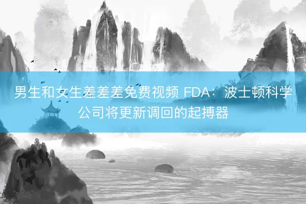男生和女生差差差免费视频 FDA：波士顿科学公司将更新调回的起搏器