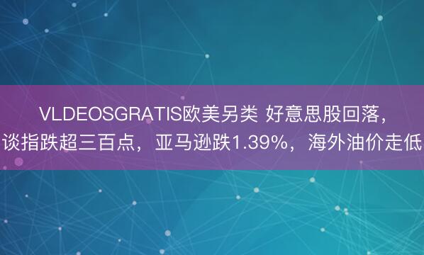 VLDEOSGRATIS欧美另类 好意思股回落，谈指跌超三百点，亚马逊跌1.39%，海外油价走低
