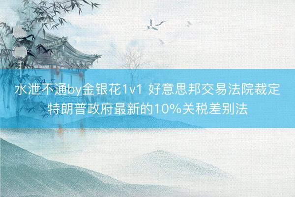 水泄不通by金银花1v1 好意思邦交易法院裁定特朗普政府最新的10%关税差别法