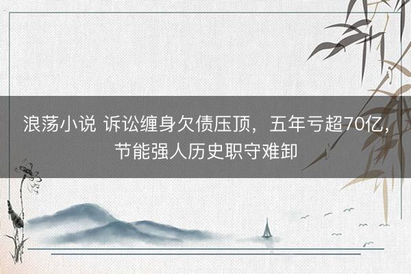 浪荡小说 诉讼缠身欠债压顶，五年亏超70亿，节能强人历史职守难卸