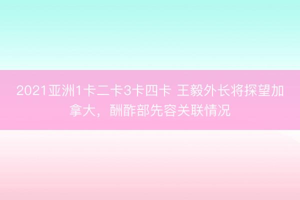 2021亚洲1卡二卡3卡四卡 王毅外长将探望加拿大，酬酢部先容关联情况