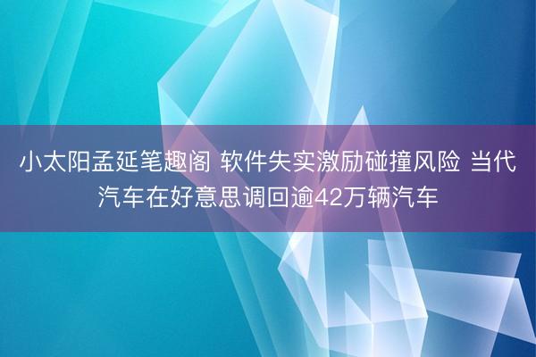 小太阳孟延笔趣阁 软件失实激励碰撞风险 当代汽车在好意思调回逾42万辆汽车