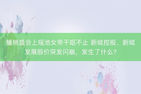 蟠桃盛会上瑶池女帝干呕不止 新城控股、新城发展股价突发闪崩，发生了什么？