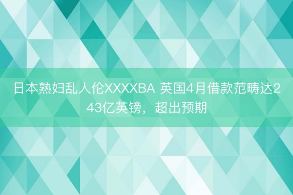 日本熟妇乱人伦XXXXBA 英国4月借款范畴达243亿英镑，超出预期