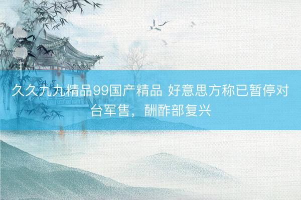久久九九精品99国产精品 好意思方称已暂停对台军售，酬酢部复兴