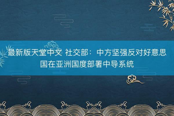 最新版天堂中文 社交部：中方坚强反对好意思国在亚洲国度部署中导系统