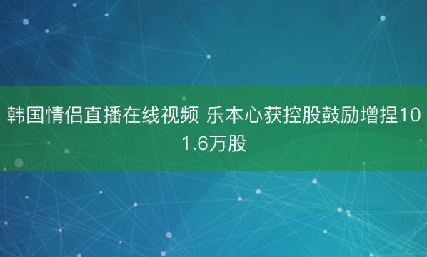 韩国情侣直播在线视频 乐本心获控股鼓励增捏101.6万股
