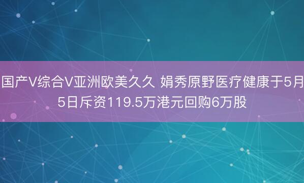 国产V综合V亚洲欧美久久 娟秀原野医疗健康于5月5日斥资119.5万港元回购6万股