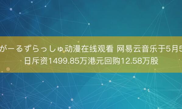 がーるずらっしゅ动漫在线观看 网易云音乐于5月5日斥资1499.85万港元回购12.58万股