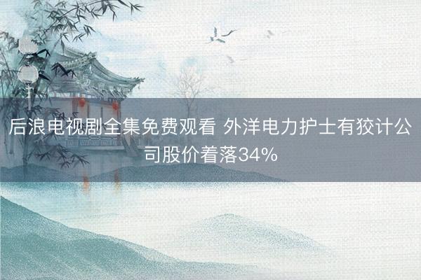 后浪电视剧全集免费观看 外洋电力护士有狡计公司股价着落34%
