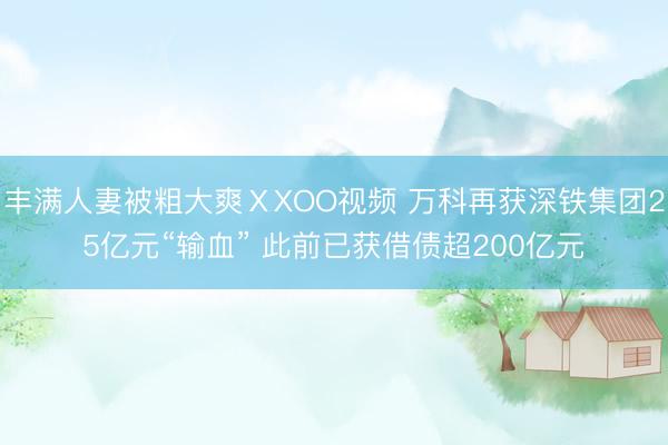 丰满人妻被粗大爽ⅩXOO视频 万科再获深铁集团25亿元“输血” 此前已获借债超200亿元