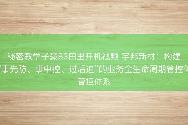 秘密教学子豪83田里开机视频 宇邦新材:构建了“事先防、事中控、过后追”的业务全生命周期管控体系