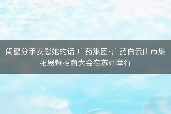 闺蜜分手安慰她的话 广药集团·广药白云山市集拓展暨招商大会在苏州举行