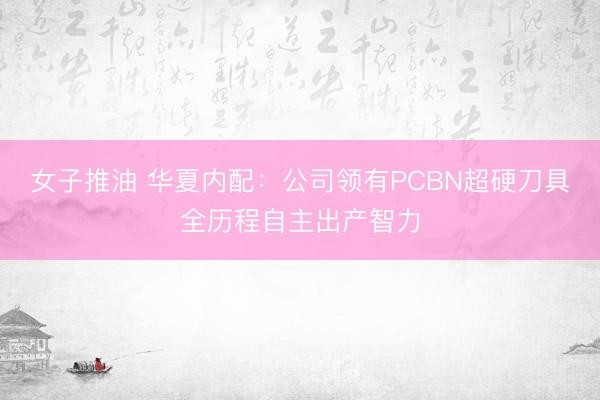 女子推油 华夏内配：公司领有PCBN超硬刀具全历程自主出产智力