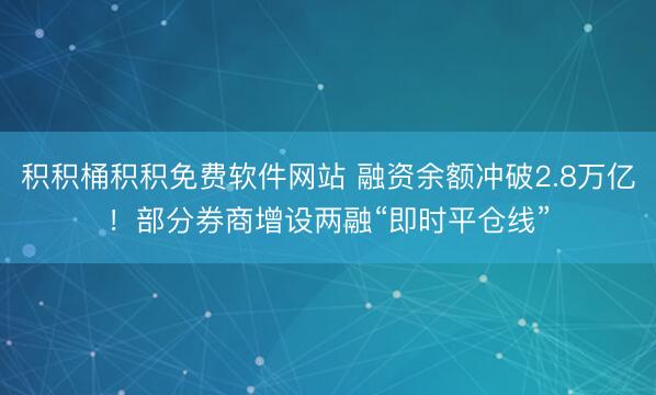积积桶积积免费软件网站 融资余额冲破2.8万亿！部分券商增设两融“即时平仓线”