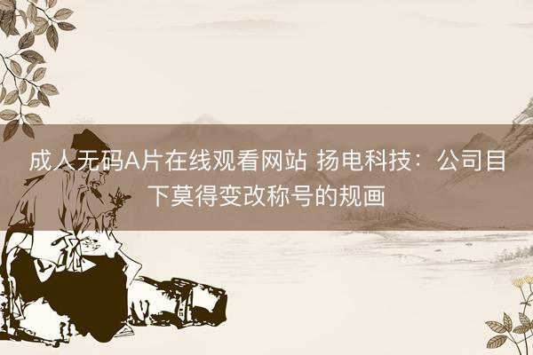 成人无码Α片在线观看网站 扬电科技：公司目下莫得变改称号的规画