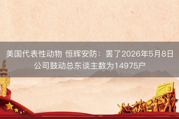 美国代表性动物 恒辉安防：罢了2026年5月8日公司鼓动总东谈主数为14975户