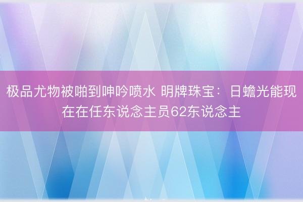极品尤物被啪到呻吟喷水 明牌珠宝：日蟾光能现在在任东说念主员62东说念主