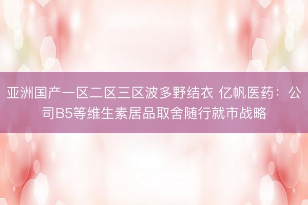 亚洲国产一区二区三区波多野结衣 亿帆医药：公司B5等维生素居品取舍随行就市战略