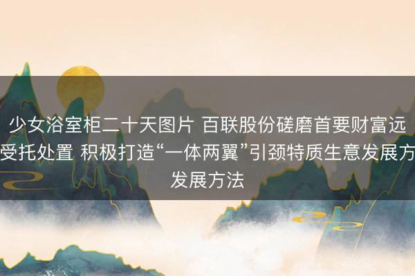 少女浴室柜二十天图片 百联股份磋磨首要财富远隔受托处置 积极打造“一体两翼”引颈特质生意发展方法