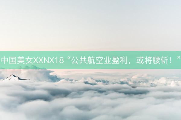 中国美女XXNX18 “公共航空业盈利，或将腰斩！”