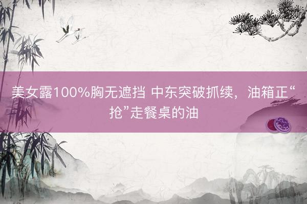 美女露100%胸无遮挡 中东突破抓续,油箱正“抢”走餐桌的油