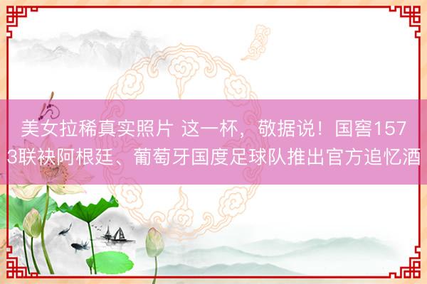 美女拉稀真实照片 这一杯，敬据说！国窖1573联袂阿根廷、葡萄牙国度足球队推出官方追忆酒