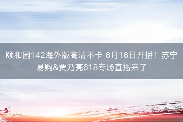 颐和园142海外版高清不卡 6月16日开播！苏宁易购&贾乃亮618专场直播来了