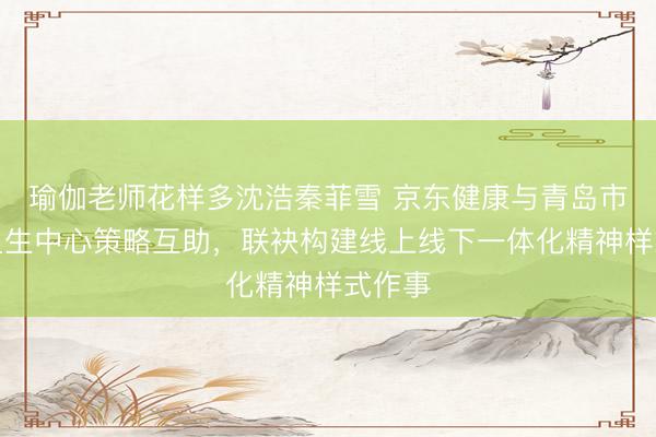 瑜伽老师花样多沈浩秦菲雪 京东健康与青岛市精神卫生中心策略互助，联袂构建线上线下一体化精神样式作事