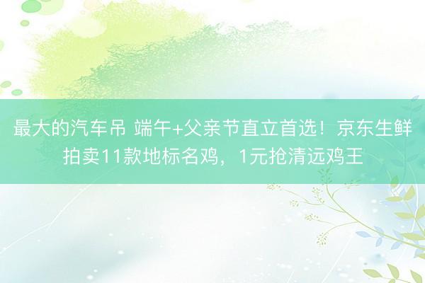 最大的汽车吊 端午+父亲节直立首选！京东生鲜拍卖11款地标名鸡，1元抢清远鸡王