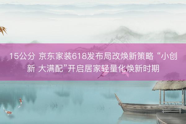 15公分 京东家装618发布局改焕新策略 “小创新 大满配”开启居家轻量化焕新时期