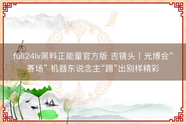 fuli24lv黑料正能量官方版 吉镜头丨光博会“赛场” 机器东说念主“踢”出别样精彩