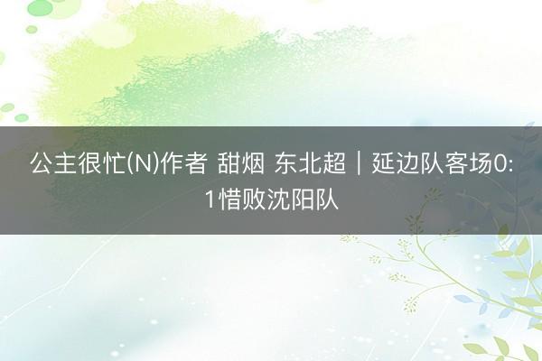 公主很忙(N)作者 甜烟 东北超｜延边队客场0:1惜败沈阳队