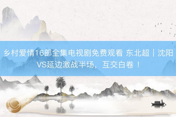 乡村爱情16部全集电视剧免费观看 东北超｜沈阳VS延边激战半场，互交白卷 ！