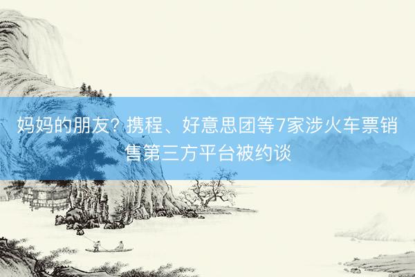 妈妈的朋友? 携程、好意思团等7家涉火车票销售第三方平台被约谈