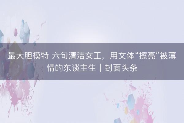 最大胆模特 六旬清洁女工，用文体“擦亮”被薄情的东谈主生｜封面头条