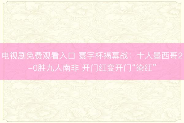 电视剧免费观看入口 寰宇杯揭幕战：十人墨西哥2-0胜九人南非 开门红变开门“染红”