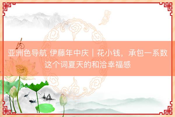亚洲色导航 伊藤年中庆｜花小钱，承包一系数这个词夏天的和洽幸福感