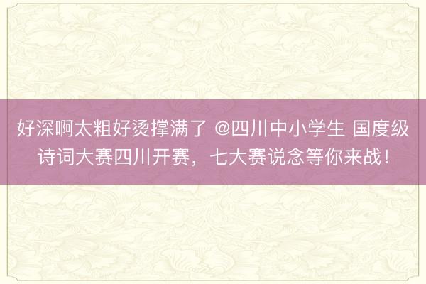 好深啊太粗好烫撑满了 @四川中小学生 国度级诗词大赛四川开赛,七大赛说念等你来战!