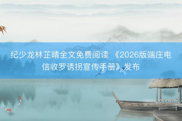纪少龙林芷晴全文免费阅读 《2026版端庄电信收罗诱拐宣传手册》发布