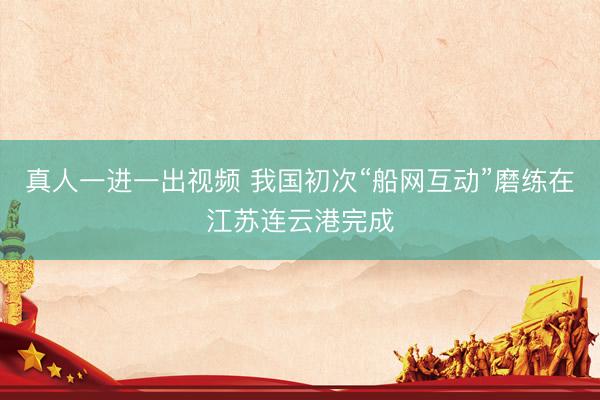 真人一进一出视频 我国初次“船网互动”磨练在江苏连云港完成