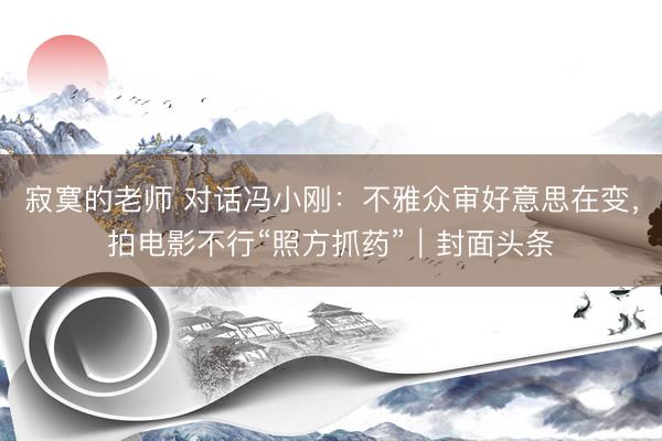 寂寞的老师 对话冯小刚：不雅众审好意思在变，拍电影不行“照方抓药”｜封面头条