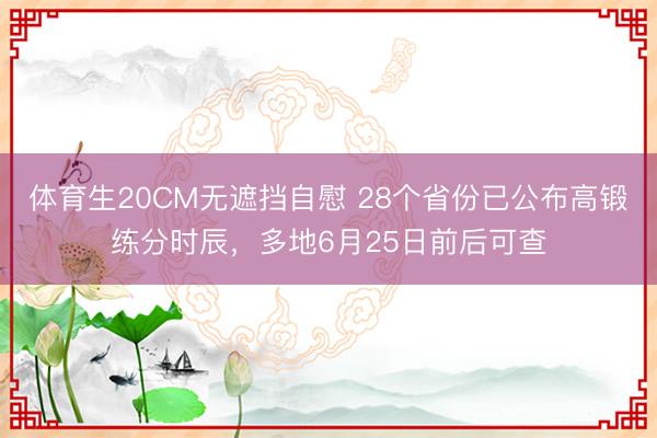 体育生20CM无遮挡自慰 28个省份已公布高锻练分时辰，多地6月25日前后可查