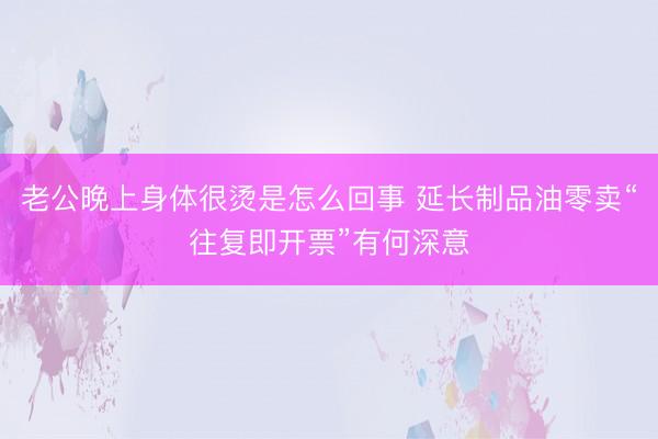 老公晚上身体很烫是怎么回事 延长制品油零卖“往复即开票”有何深意