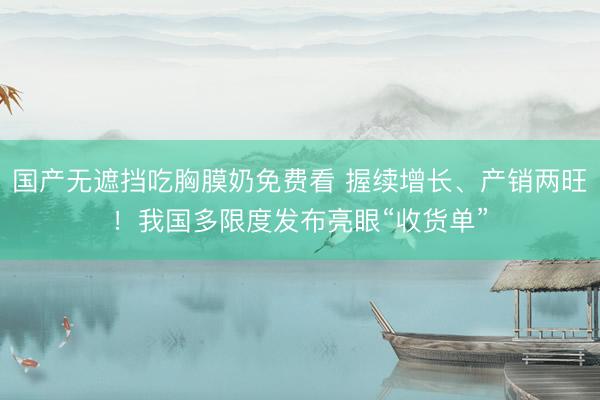 国产无遮挡吃胸膜奶免费看 握续增长、产销两旺！我国多限度发布亮眼“收货单”