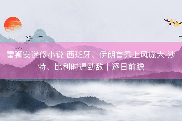 雷狮安迷修小说 西班牙、伊朗首秀上风庞大 沙特、比利时遇劲敌|逐日前瞻