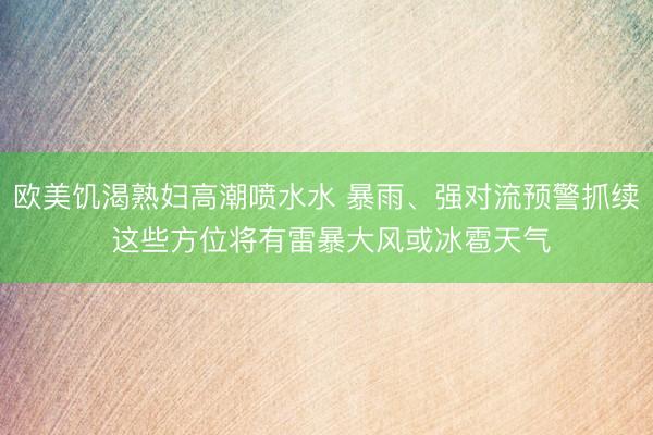 欧美饥渴熟妇高潮喷水水 暴雨、强对流预警抓续 这些方位将有雷暴大风或冰雹天气