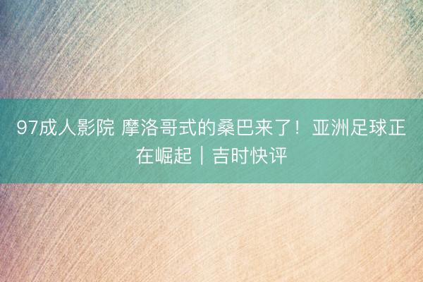 97成人影院 摩洛哥式的桑巴来了！亚洲足球正在崛起｜吉时快评