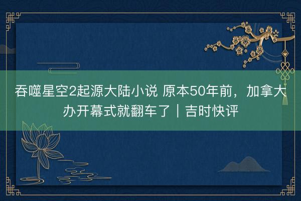 吞噬星空2起源大陆小说 原本50年前，加拿大办开幕式就翻车了｜吉时快评