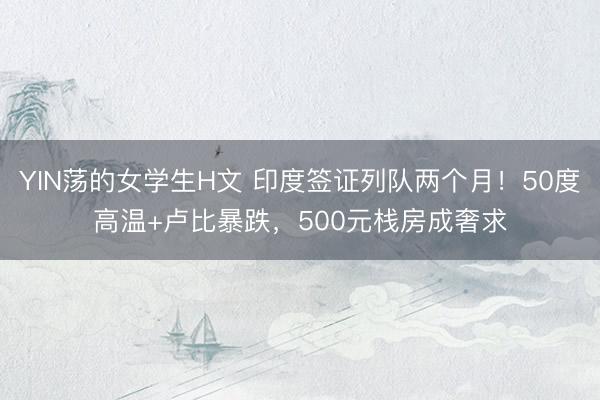 YIN荡的女学生H文 印度签证列队两个月!50度高温+卢比暴跌,500元栈房成奢求